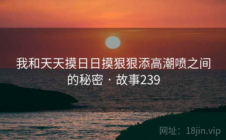 我和天天摸日日摸狠狠添高潮喷之间的秘密 · 故事239
