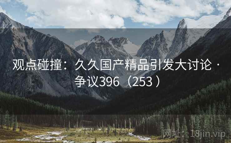 观点碰撞:久久国产精品引发大讨论 · 争议396(253 )