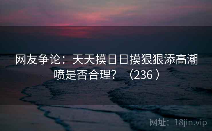 网友争论:天天摸日日摸狠狠添高潮喷是否合理?(236 )